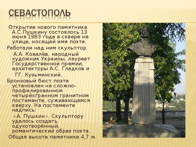  Открытие нового памятника  А.С.Пушкину состоялось 13 июня 1983 года в сквере на улице, носящей имя поэта.  Работали над ним скульптор  А.А. Ковалёв, народный художник  Украины, лауреат Государственной премии, архитекторы А.С. Гладков и   ГГ. Кузьминский.  Бронзовый бюст поэта установлен на сложно-профилированном четырёхгранном гранитном постаменте, суживающемся кверху. На постаменте надпись:  «А. Пушкин». Скульптору удалось создать одухотворённый, романтический образ поэта.  Общая высота памятника 4,7 м . 
