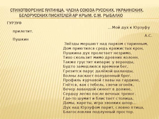ГУРЗУФ … Мой дух к Юрзуфу прилетит.  А.С. Пушкин  Звёзды мерцают над парком старинным,  Дом приютился средь кряжистых крон,  Пушкина дух пролетает незримо,  Тихо скользит мимо древних колонн.  Также грустит кипарис у веранды,  Будто замедлился времени бег,  Грезится парус далёкой шаланды,  Волны ласкает полуденный брег.  Профиль курчавой главы на гардине,  Гнётся, как стебель, свечи огонёк,  Вечер лавандой синеет в долине,  Сердцу легко после вечных тревог.  Где-то шумит и блистает столица,  Дамы, кареты, игра звонких шпор…  Дух над Юрзуфом парит, словно птица,  Благословляя подлунный простор. 