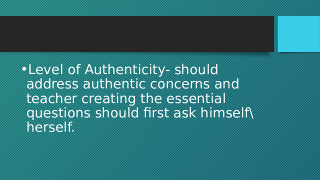 Level of Authenticity- should address authentic concerns and teacher creating the essential questions should first ask himself\herself. 