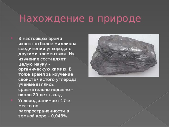 Нахождение в природе В настоящее время известно более миллиона соединений углерода с другими элементами. Их изучение составляет целую науку – органическую химию. В тоже время за изучение свойств чистого углерода ученые взялись сравнительно недавно – около 20 лет назад. Углерод занимает 17-е место по распространенности в земной коре – 0,048%. 
