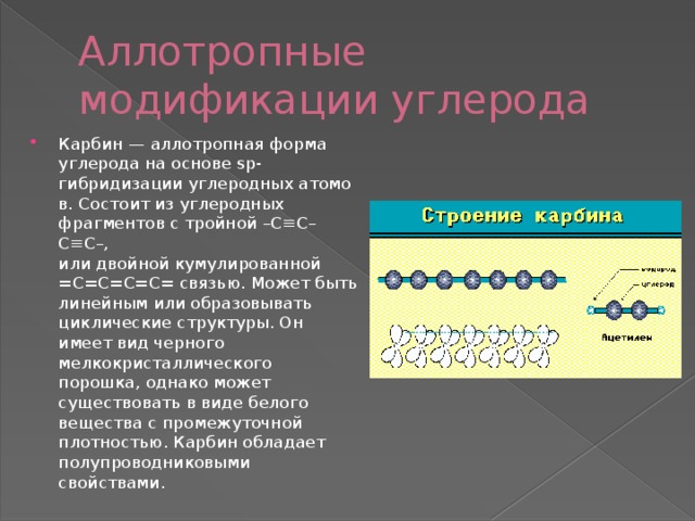Аллотропные модификации углерода Карбин  — аллотропная форма углерода на основе sp-гибридизации углеродных атомов. Состоит из углеродных фрагментов с тройной –С≡С–С≡С–, или двойной кумулированной =С=С=С=С= связью. Может быть линейным или образовывать циклические структуры. Он имеет вид черного мелкокристаллического порошка, однако может существовать в виде белого вещества с промежуточной плотностью. Карбин обладает полупроводниковыми свойствами. 