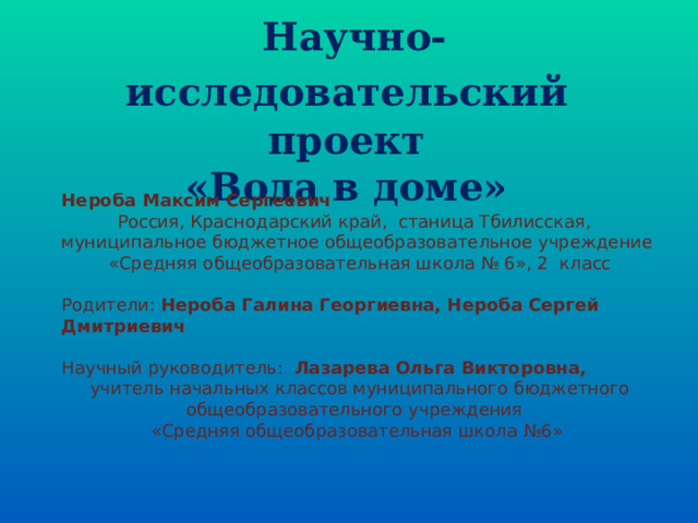  Научно-исследовательский  проект «Вода в доме» Нероба Максим Сергеевич Россия, Краснодарский край, станица Тбилисская, муниципальное бюджетное общеобразовательное учреждение  «Средняя общеобразовательная школа № 6», 2 класс Родители: Нероба Галина Георгиевна, Нероба Сергей Дмитриевич Научный руководитель: Лазарева Ольга Викторовна,  учитель начальных классов муниципального бюджетного общеобразовательного учреждения «Средняя общеобразовательная школа №6» 