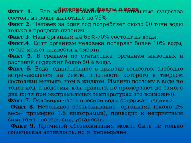 Интересные факты о воде Факт 1. Все живые животные и растительные существа состоят из воды: животные на 75% Факт 2. Человек за один год потребляет около 60 тонн воды только в процессе питания. Факт 3. Наш организм на 65%-70% состоит из воды. Факт.4 . Если организм человека потеряет более 10% воды, то это может привести к смерти. Факт 5. В среднем по статистике, организм животных и растений содержит более 50% воды. Факт 6. Вода- единственное в природе вещество, свободно встречающееся на Земле, плотность которого в твердом состоянии меньше, чем в жидком. Именно поэтому в воде не тонет лед, а водоемы, как правило, не промерзают до самого дна (хотя при экстремальных температурах это возможно). Факт 7. Основную часть пресной воды содержат ледники.  Факт 8. Небольшое обезвоживание организма (около 2% веса– примерно 1.5 килограмма), приводит к неприятным симптома : потеря сил, усталость.  Факт 9. Причиной обезвоживания может быть не только физическая активность, но и переедание. 