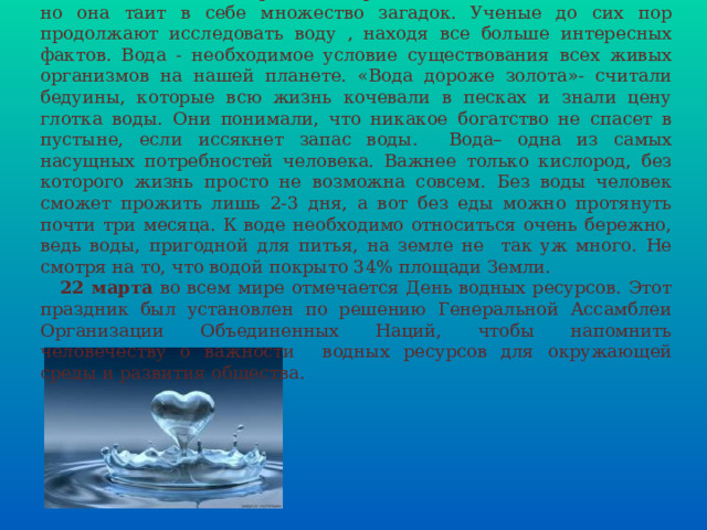  Вода - самое простое и привычное вещество на планете, но она таит в себе множество загадок. Ученые до сих пор продолжают исследовать воду , находя все больше интересных фактов. Вода - необходимое условие существования всех живых организмов на нашей планете. «Вода дороже золота»- считали бедуины, которые всю жизнь кочевали в песках и знали цену глотка воды. Они понимали, что никакое богатство не спасет в пустыне, если иссякнет запас воды. Вода– одна из самых насущных потребностей человека. Важнее только кислород, без которого жизнь просто не возможна совсем. Без воды человек сможет прожить лишь 2-3 дня, а вот без еды можно протянуть почти три месяца. К воде необходимо относиться очень бережно, ведь воды, пригодной для питья, на земле не так уж много. Не смотря на то, что водой покрыто 34% площади Земли.  22 марта во всем мире отмечается День водных ресурсов. Этот праздник был установлен по решению Генеральной Ассамблеи Организации Объединенных Наций, чтобы напомнить человечеству о важности водных ресурсов для окружающей среды и развития общества. 