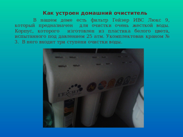 Как устроен домашний очиститель  В нашем доме есть фильтр Гейзер ИВС Люкс 9, который предназначен для очистки очень жесткой воды. Корпус, которого изготовлен из пластика белого цвета, испытанного под давлением 25 атм. Укомплектован краном № 3. В него входит три ступени очистки воды. 