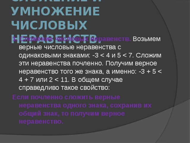 Cложение и умножение числовых неравенств. 1. Сложение числовых неравенств. Возьмем верные числовые неравен­ства с одинаковыми знаками: -3 Если почленно сложить верные неравенства одного знака, сохранив их общий знак, то получим верное неравенство. 