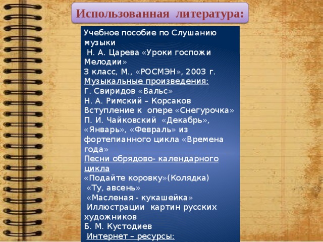 Использованная литература: Учебное пособие по Слушанию музыки  Н. А. Царева «Уроки госпожи Мелодии» 3 класс, М., «РОСМЭН», 2003 г. Музыкальные произведения: Г. Свиридов «Вальс» Н. А. Римский – Корсаков Вступление к опере «Снегурочка» П. И. Чайковский «Декабрь», «Январь», «Февраль» из фортепианного цикла «Времена года» Песни обрядово- календарного цикла «Подайте коровку»(Колядка)  «Ту, авсень»  «Масленая - кукашейка»   Иллюстрации картин русских художников Б. М. Кустодиев   Интернет – ресурсы:   http://www.pravdu.ne http://happy-year.narod.ru  