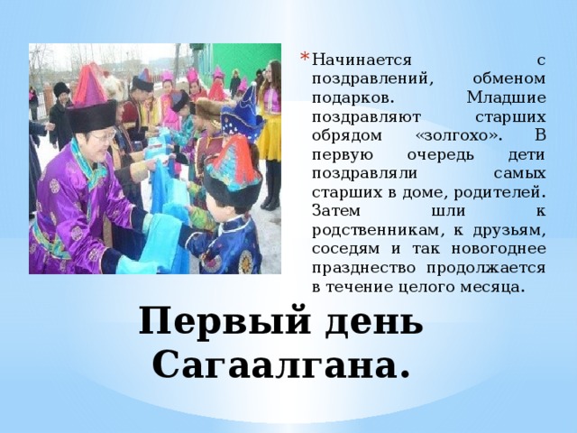 Начинается с поздравлений, обменом подарков. Младшие поздравляют старших обрядом «золгохо». В первую очередь дети поздравляли самых старших в доме, родителей. Затем шли к родственникам, к друзьям, соседям и так новогоднее празднество продолжается в течение целого месяца. Первый день Сагаалгана. 