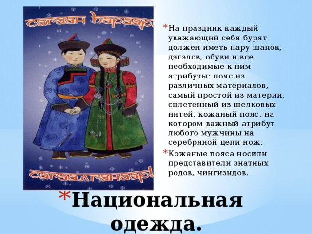 На праздник каждый уважающий себя бурят должен иметь пару шапок, дэгэлов, обуви и все необходимые к ним атрибуты: пояс из различных материалов, самый простой из материи, сплетенный из шелковых нитей, кожаный пояс, на котором важный атрибут любого мужчины на серебряной цепи нож. Кожаные пояса носили представители знатных родов, чингизидов. Национальная одежда. 