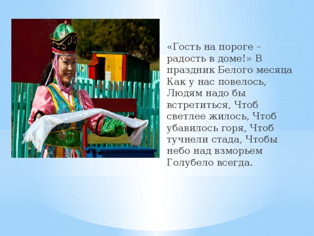    «Гость на пороге – радость в доме!» В праздник Белого месяца Как у нас повелось, Людям надо бы встретиться, Чтоб светлее жилось, Чтоб убавилось горя, Чтоб тучнели стада, Чтобы небо над взморьем Голубело всегда.  