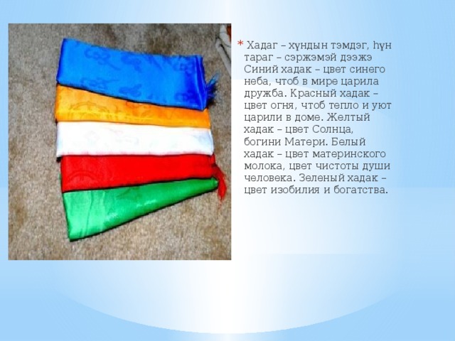   Хадаг – хүндын тэмдэг, hүн тараг – сэржэмэй дээжэ Синий хадак – цвет синего неба, чтоб в мире царила дружба. Красный хадак – цвет огня, чтоб тепло и уют царили в доме. Желтый хадак – цвет Солнца, богини Матери. Белый хадак – цвет материнского молока, цвет чистоты души человека. Зеленый хадак – цвет изобилия и богатства.  