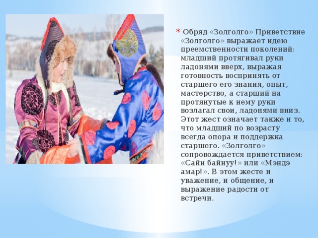   Обряд «Золголго» Приветствие «Золголго» выражает идею преемственности поколений: младший протягивал руки ладонями вверх, выражая готовность воспринять от старшего его знания, опыт, мастерство, а старший на протянутые к нему руки возлагал свои, ладонями вниз. Этот жест означает также и то, что младший по возрасту всегда опора и поддержка старшего. «Золголго» сопровождается приветствием: «Сайн байнуу!» или «Мэндэ амар!». В этом жесте и уважение, и общение, и выражение радости от встречи.  