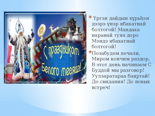   Үргэн дайдын хүрьhэн дээрэ үнэр ябахатнай болтогой! Мандаха наранай туяа доро Мэндэ ябахатнай болтогой! Позабудем печали, Миром кончим раздор, В этот день начинаем С Буддой мы разговор! Уулзаратараа баяртай! До свидания! До новых встреч!  