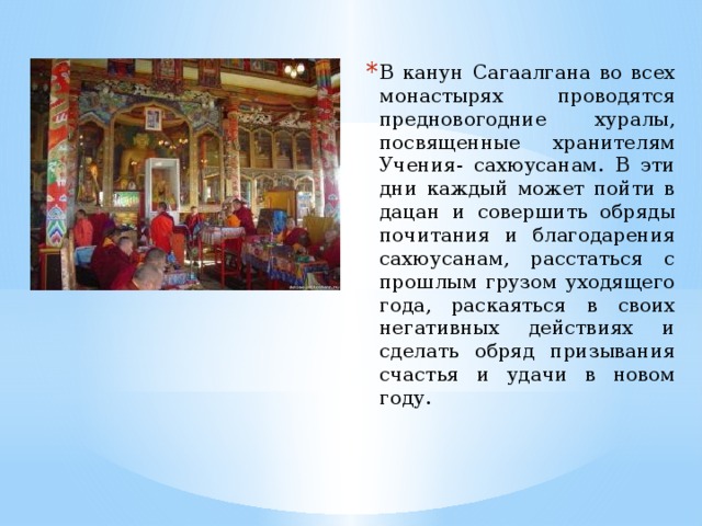 В канун Сагаалгана во всех монастырях проводятся предновогодние хуралы, посвященные хранителям Учения- сахюусанам. В эти дни каждый может пойти в дацан и совершить обряды почитания и благодарения сахюусанам, расстаться с прошлым грузом уходящего года, раскаяться в своих негативных действиях и сделать обряд призывания счастья и удачи в новом году. 