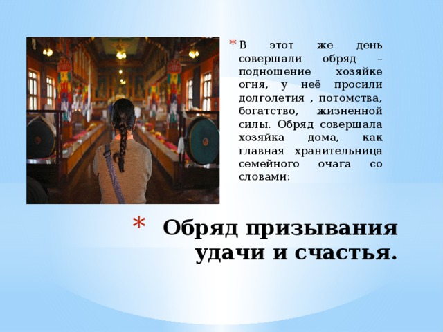В этот же день совершали обряд – подношение хозяйке огня, у неё просили долголетия , потомства, богатство, жизненной силы. Обряд совершала хозяйка дома, как главная хранительница семейного очага со словами: Обряд призывания удачи и счастья. 