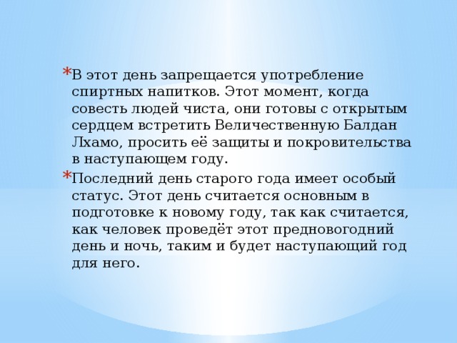 В этот день запрещается употребление спиртных напитков. Этот момент, когда совесть людей чиста, они готовы с открытым сердцем встретить Величественную Балдан Лхамо, просить её защиты и покровительства в наступающем году. Последний день старого года имеет особый статус. Этот день считается основным в подготовке к новому году, так как считается, как человек проведёт этот предновогодний день и ночь, таким и будет наступающий год для него. 