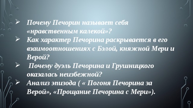 Почему Печорин называет себя «нравственным калекой»? Как характер Печорина раскрывается в его взаимоотношениях с Бэлой, княжной Мери и Верой?  Почему дуэль Печорина и Грушницкого оказалась неизбежной? Анализ эпизода ( « Погоня Печорина за Верой», «Прощание Печорина с Мери»). 