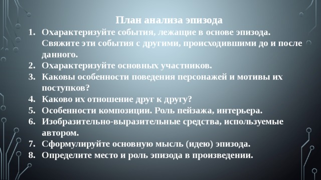 План анализа эпизода Охарактеризуйте события, лежащие в основе эпизода. Свяжите эти события с другими, происходившими до и после данного. Охарактеризуйте основных участников. Каковы особенности поведения персонажей и мотивы их поступков? Каково их отношение друг к другу? Особенности композиции. Роль пейзажа, интерьера. Изобразительно-выразительные средства, используемые автором. Сформулируйте основную мысль (идею) эпизода. Определите место и роль эпизода в произведении.   