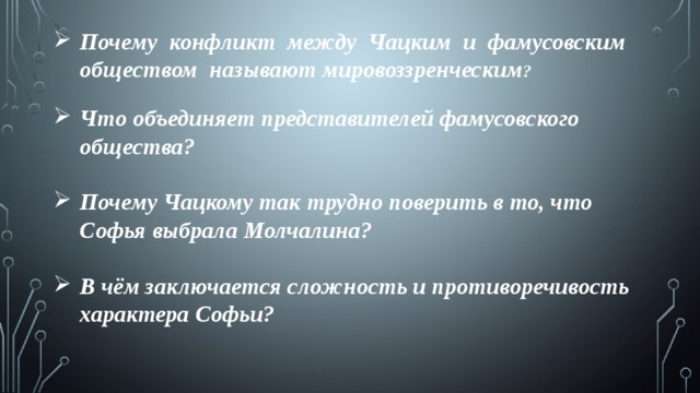 Почему конфликт между Чацким и фамусовским обществом называют мировоззренческим ?  Что объединяет представителей фамусовского общества?  Почему Чацкому так трудно поверить в то, что Софья выбрала Молчалина?  В чём заключается сложность и противоречивость характера Софьи?  