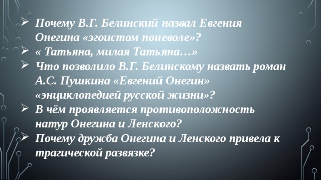 Почему В.Г. Белинский назвал Евгения Онегина «эгоистом поневоле»? « Татьяна, милая Татьяна…» Что позволило В.Г. Белинскому назвать роман А.С. Пушкина «Евгений Онегин» «энциклопедией русской жизни»? В чём проявляется противоположность натур Онегина и Ленского? Почему дружба Онегина и Ленского привела к трагической развязке? 