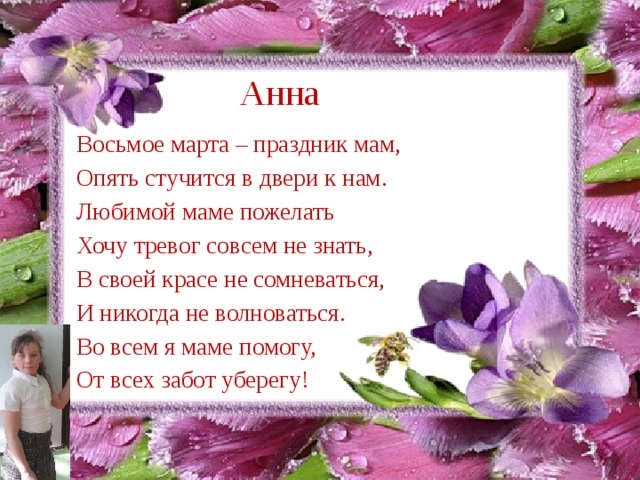 Анна Восьмое марта – праздник мам,  Опять стучится в двери к нам. Любимой маме пожелать Хочу тревог совсем не знать, В своей красе не сомневаться, И никогда не волноваться. Во всем я маме помогу, От всех забот уберегу! 