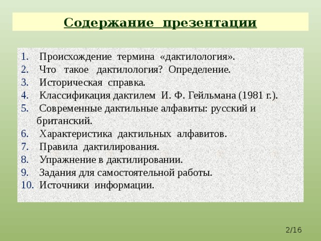 Содержание презентации  Происхождение термина «дактилология».  Что такое дактилология? Определение.  Историческая справка.  Классификация дактилем И. Ф. Гейльмана (1981 г.).  Современные дактильные алфавиты: русский и британский.  Характеристика дактильных алфавитов.  Правила дактилирования.  Упражнение в дактилировании.  Задания для самостоятельной работы.  Источники информации. 2/16  