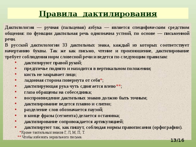 Правила дактилирования Дактилология — ручная (пальцевая) азбука — является специфическим средством общения: по функции дактильная речь однозначна устной, по основе — письменной речи. В русской дактилологии 33 дактильных знака, каждый из которых соответствует начертанию буквы. Так же как письмо, чтение и произношение, дактилирование требует соблюдения норм словесной речи и ведется по следующим правилам: дактилируют правой рукой; предплечье поднято и находится в вертикальном положении; кисть не закрывает лицо; ладонная сторона повернута от себя * ; дактилирующая рука чуть сдвигается влево ** ; глаза обращены на собеседника; воспроизведение дактильных знаков должно быть точным; дактилирование ведется плавно и слитно; разделение слов обозначается паузой; в конце фразы (сегмента) делается остановка; дактилирование сопровождается артикуляцией; дактилируют так, как пишут, соблюдая нормы правописания (орфографии).  * Кроме тактильных знаков Г, Л, М, П, Т.  ** Чтобы избежать зеркального письма.  /16  