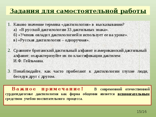 Задания для самостоятельной работы Каково значение термина «дактилология» в высказывании?  а) «В русской дактилологии 33 дактильных знака».  б) «Ученик овладел дактилологией и использует ее на уроке».  в) «Русская дактилология – одноручная».   Сравните британский дактильный алфавит и американский дактильный алфавит; охарактеризуйте их по классификации дактилем  И.Ф. Гейльмана.   Понаблюдайте, как часто прибегают к дактилологии глухие люди, беседуя друг с другом.  Важное примечание! В современной отечественной сурдопедагогике дактилология как форма общения является вспомогательным средством учебно-воспитательного процесса.   /16 