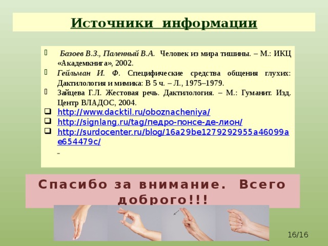 Источники информации  Базоев В.З., Паленный В.А. Человек из мира тишины. – М.: ИКЦ «Академкнига», 2002. Гейльман И. Ф. Специфические средства общения глухих: Дактилология и мимика: В 5 ч. – Л., 1975–1979. Зайцева Г.Л. Жестовая речь. Дактилология. – М.: Гуманит. Изд. Центр ВЛАДОС, 2004. http://www.dacktil.ru/oboznacheniya/ http://signlang.ru/tag/ педро-понсе-де-лион/ http://surdocenter.ru/blog/16a29be1279292955a46099ae654479c/   Спасибо за внимание. Всего доброго!!!  /16 