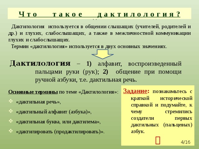 Что такое дактилология? Что такое дактилология?  Дактилология используется в общении слышащих (учителей, родителей и др.) и глухих, слабослышащих, а также в межличностной коммуникации глухих и слабослышащих.  Термин «дактилология» используется в двух основных значениях. Дактилология – 1) алфавит, воспроизведенный пальцами руки (рук); 2) общение при помощи ручной азбуки, т.е. дактильная речь. Задание :  познакомьтесь с краткой исторической справкой и подумайте, к чему стремились создатели первых дактильных (пальцевых) азбук.  Основные термины  по теме «Дактилология»: «дактильная речь», «дактильный алфавит (азбука)», «дактильная буква, или дактилема», «дактилировать (продактилировать)».  /16 