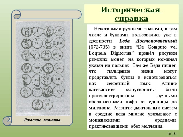Историческая справка Римские монеты  Некоторыми ручными знаками, в том числе и буквами, пользовались уже в древности. Беда Достопочтенный (672-735) в книге “De Computo vel Loquela Digitorum” привёл рисунки римских монет, на которых номинал указан на пальцах. Там же Беда пишет, что пальцевые знаки могут представлять буквы и использоваться как секретный язык. Ранние ватиканские манускрипты были проиллюстрированы ручными обозначениями цифр от единицы до миллиона. Развитие дактильных систем в средние века многие увязывают с монашескими орденами, практиковавшими обет молчания.  /16 