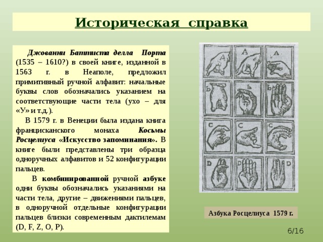 Историческая справка  Джованни Баттиста делла Порта  (1535 – 1610?) в своей книге, изданной в 1563 г. в Неаполе, предложил примитивный ручной алфавит: начальные буквы слов обозначались указанием на соответствующие части тела (ухо – для «У» и т.д.).  В 1579 г. в Венеции была издана книга францисканского монаха Косьмы Росцелиуса «Искусство запоминания». В книге были представлены три образца одноручных алфавитов и 52 конфигурации пальцев.  В комбинированной ручной азбуке одни буквы обозначались указаниями на части тела, другие – движениями пальцев, в одноручной отдельные конфигурации пальцев близки современным дактилемам (D, F, Z, O, P). Азбука Росцелиуса 1579 г.  /16 