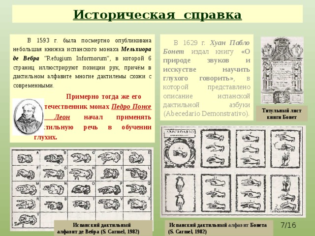 Историческая справка  В 1593 г. была посмертно опубликована небольшая книжка испанского монаха Мельхиора де Вебра “Refugium Informorum”, в которой 6 страниц иллюстрируют позиции рук, причём в дактильном алфавите многие дактилемы схожи с современными.  В 1629 г. Хуан Пабло Бонет  издал книгу «О природе звуков и исскустве научить глухого говорить» , в которой представлено описание испанской дактильной азбуки (Abecedario Demonstrativo).  Примерно тогда же его соотечественник монах Педро Понсе де Леон  начал применять дактильную речь в обучении глухих. Титульный лист книги Бонет  /16 Испанский дактильный алфавит де Вебра (S. Carmel, 1982)  Испанский дактильный алфавит Бонета (S. Carmel, 1982)  