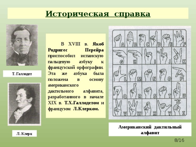 Историческая справка  В XVIII в. Якоб Родригес Перейра приспособил испанскую пальцевую азбуку к французской орфографии. Эта же азбука была положена в основу американского дактильного алфавита, разработанного в начале XIX в. Т.Х.Галлодетом и французом Л.Клерком.  Т. Галлодет Американский дактильный алфавит Л. Клерк  /16  