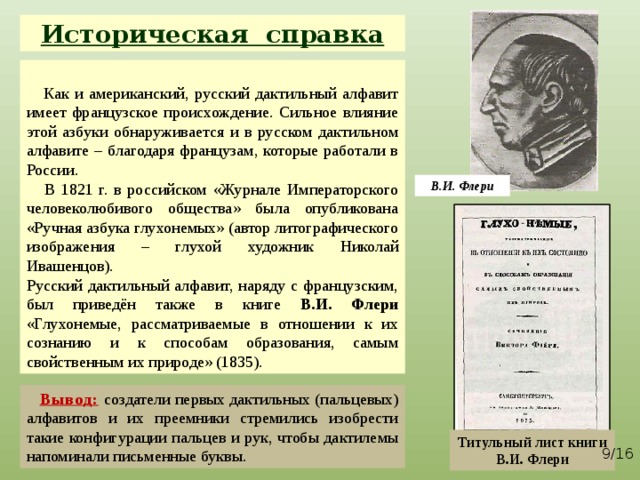 Историческая справка  Как  и американский, русский дактильный алфавит имеет французское происхождение. Сильное влияние этой азбуки обнаруживается и в русском дактильном алфавите – благодаря французам, которые работали в России.  В 1821 г. в российском «Журнале Императорского человеколюбивого общества» была опубликована «Ручная азбука глухонемых» (автор литографического изображения – глухой художник Николай Ивашенцов). Русский дактильный алфавит, наряду с французским, был приведён также в книге В.И. Флери «Глухонемые, рассматриваемые в отношении к их сознанию и к способам образования, самым свойственным их природе» (1835). В.И. Флери  Вывод:  создатели первых дактильных (пальцевых) алфавитов и их преемники стремились изобрести такие конфигурации пальцев и рук, чтобы дактилемы напоминали письменные буквы. Титульный лист книги В.И. Флери   /16 