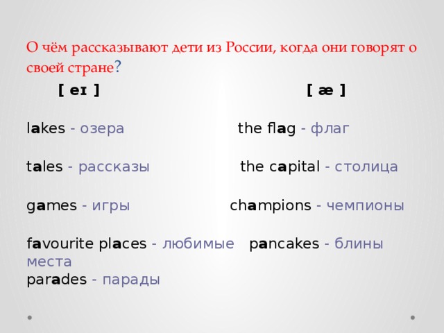 О чём рассказывают дети из России, когда они говорят о своей стране ?  [ eɪ ]                                        [ æ ]   l a kes  - озера                         the fl a g  - флаг   t a les  - рассказы                    the c a pital  - столица   g a mes  - игры                      ch a mpions  - чемпионы   f a vourite   pl a ces  - любимые    p a ncakes  - блины  места  par a des  - парады 
