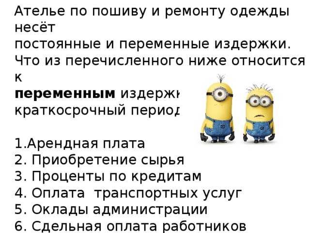Ателье по пошиву и ремонту одежды несёт постоянные и переменные издержки. Что из перечисленного ниже относится к переменным издержкам ателье в краткосрочный период? Арендная плата 2. Приобретение сырья 3. Проценты по кредитам Оплата транспортных услуг Оклады администрации Сдельная оплата работников 
