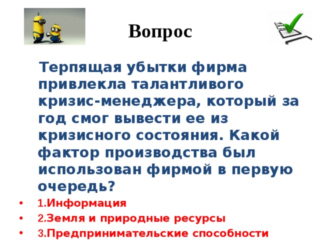 Вопрос  Терпящая убытки фирма привлекла талантливого кризис-менеджера, который за год смог вывести ее из кризисного состояния. Какой фактор производства был использован фирмой в первую очередь? 1. Информация 2. Земля и природные ресурсы 3. Предпринимательские способности 4. Капитал 