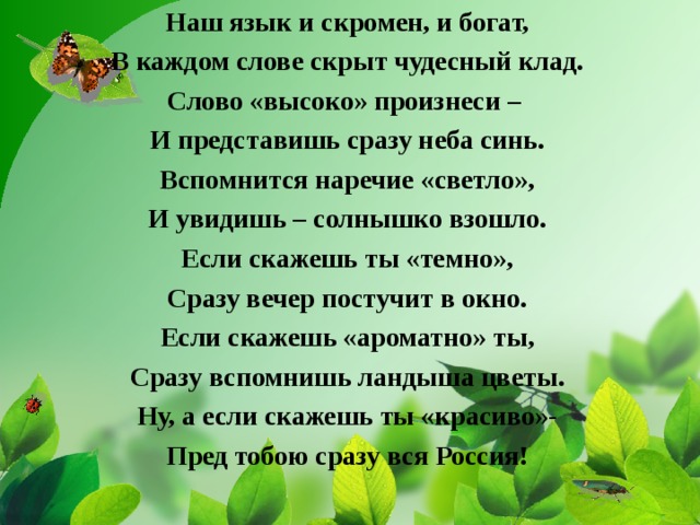 Наш язык и скромен, и богат, В каждом слове скрыт чудесный клад. Слово «высоко» произнеси – И представишь сразу неба синь. Вспомнится наречие «светло», И увидишь – солнышко взошло. Если скажешь ты «темно», Сразу вечер постучит в окно. Если скажешь «ароматно» ты, Сразу вспомнишь ландыша цветы. Ну, а если скажешь ты «красиво»- Пред тобою сразу вся Россия!  
