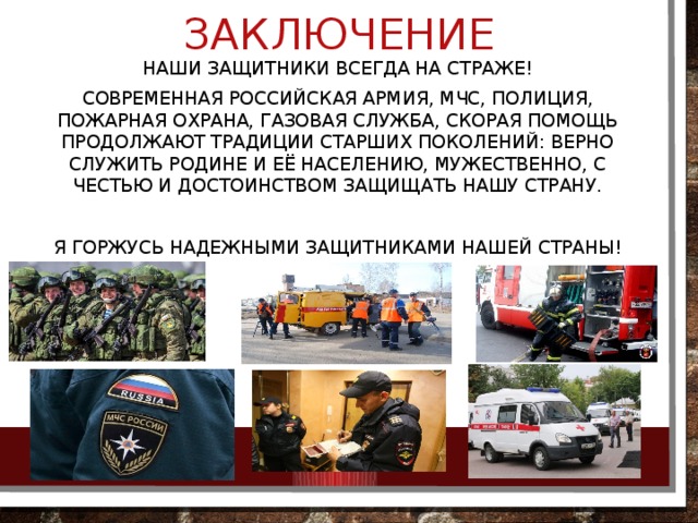 заключение Наши защитники всегда на страже! Современная Российская армия, мчс, полиция, пожарная охрана, газовая служба, скорая помощь продолжают традиции старших поколений: верно служить родине и её населению, мужественно, с честью и достоинством защищать нашу страну. Я горжусь надежными защитниками нашей страны! 