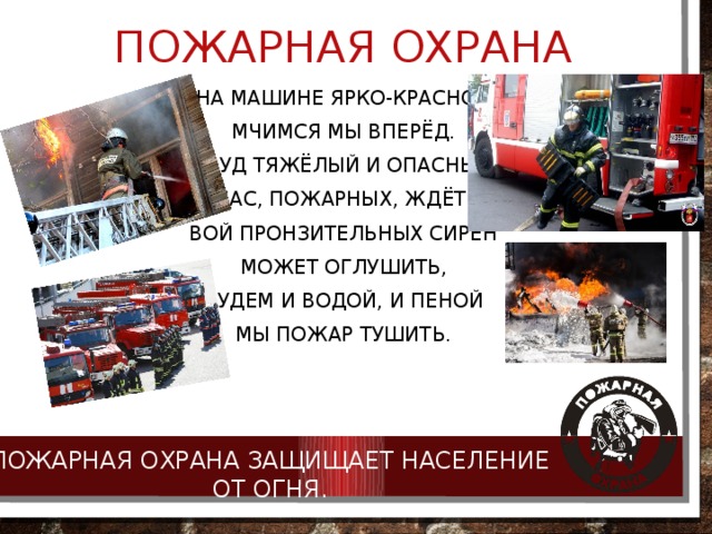 Пожарная охрана На машине ярко-красной Мчимся мы вперёд. Труд тяжёлый и опасный Нас, пожарных, ждёт. Вой пронзительных сирен Может оглушить, Будем и водой, и пеной Мы пожар тушить. Пожарная охрана защищает население от огня. 