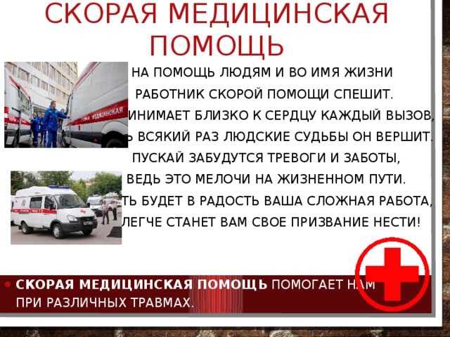 Скорая медицинская помощь На помощь людям и во имя жизни  Работник скорой помощи спешит.   И принимает близко к сердцу каждый вызов,   Ведь всякий раз людские судьбы он вершит.   Пускай забудутся тревоги и заботы,   Ведь это мелочи на жизненном пути.   Пусть будет в радость ваша сложная работа,  И легче станет вам свое призвание нести! Скорая медицинская помощь  помогает нам при различных травмах. 