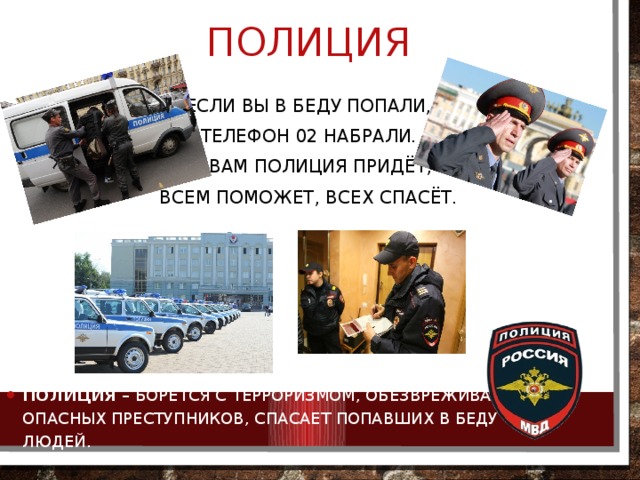 полиция Если вы в беду попали, Телефон 02 набрали.   К вам полиция придёт, Всем поможет, всех спасёт. Полиция  – борется с терроризмом, обезвреживает опасных преступников, спасает попавших в беду людей. 
