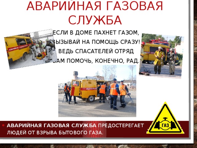 Аварийная газовая служба Если в доме пахнет газом, Вызывай на помощь сразу! Ведь спасателей отряд Вам помочь, конечно, рад. Аварийная газовая служба  предостерегает людей от взрыва бытового газа. 