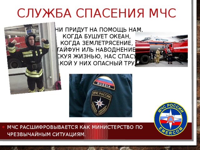 Служба спасения мчс Они придут на помощь нам,  Когда бушует океан,  Когда землетрясение,  Тайфун иль наводнение.  Рискуя жизнью, нас спасут –  Такой у них опасный труд!   МЧС расшифровывается как Министерство по чрезвычайным ситуациям. 