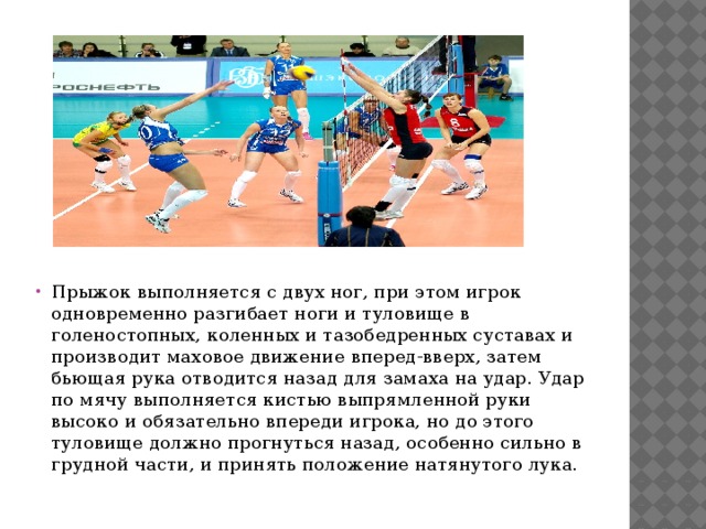 Прыжок выполняется с двух ног, при этом игрок одновременно разгибает ноги и туловище в голеностопных, коленных и тазобедренных суставах и производит маховое движение вперед-вверх, затем бьющая рука отводится назад для замаха на удар. Удар по мячу выполняется кистью выпрямленной руки высоко и обязательно впереди игрока, но до этого туловище должно прогнуться назад, особенно сильно в грудной части, и принять положение натянутого лука. 