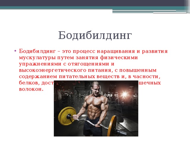Бодибилдинг Бодибилдинг – это процесс наращивания и развития мускулатуры путем занятия физическими упражнениями с отягощениями и высокоэнергетического питания, с повышенным содержанием питательных веществ и, в часности, белков, достаточным для гипертрофии мышечных волокон. 