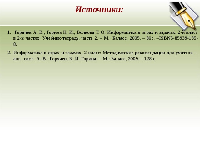 Источники:   Горячев А. В., Горина К. И., Волкова Т. О. Информатика в играх и задачах. 2-й класс в 2-х частях: Учебник-тетрадь, часть 2. – М.: Баласс, 2005. – 80с. – ISBN5-85939-135-8. Информатика в играх и задачах. 2 класс: Методические рекомендации для учителя. – авт.- сост. А. В.. Горячев, К. И. Горина. - М.: Баласс, 2009. – 128 с.    Горячев А. В., Горина К. И., Волкова Т. О. Информатика в играх и задачах. 2-й класс в 2-х частях: Учебник-тетрадь, часть 2. – М.: Баласс, 2005. – 80с. – ISBN5-85939-135-8. Информатика в играх и задачах. 2 класс: Методические рекомендации для учителя. – авт.- сост. А. В.. Горячев, К. И. Горина. - М.: Баласс, 2009. – 128 с.  