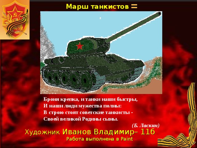 Марш танкистов Броня крепка, и танки наши быстры, И наши люди мужества полны: В строю стоят советские танкисты - Своей великой Родины сыны.  (Б. Ласкин) Художник Иванов Владимир– 11б Работа выполнена в Paint  