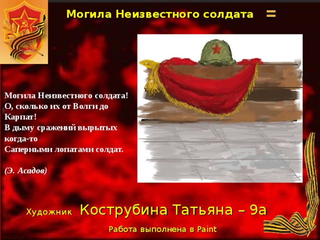 Могила Неизвестного солдата Могила Неизвестного солдата! О, сколько их от Волги до Карпат! В дыму сражений вырытых когда-то Саперными лопатами солдат.  (Э. Асадов) Художник  Кострубина Татьяна – 9а Работа выполнена в Paint  